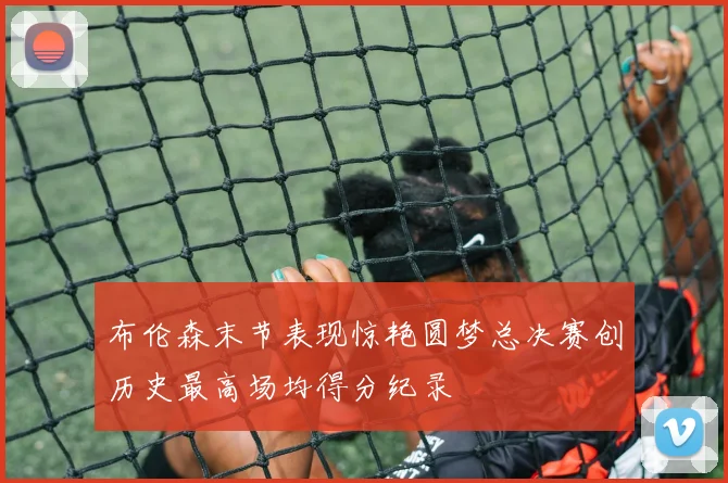 布伦森末节表现惊艳圆梦总决赛创历史最高场均得分纪录