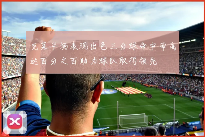 克莱半场表现出色三分球命中率高达百分之百助力球队取得领先