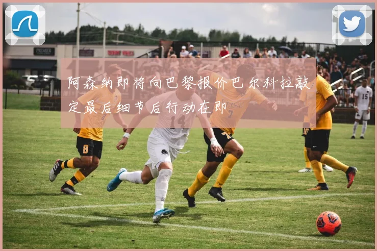 阿森纳即将向巴黎报价巴尔科拉敲定最后细节后行动在即