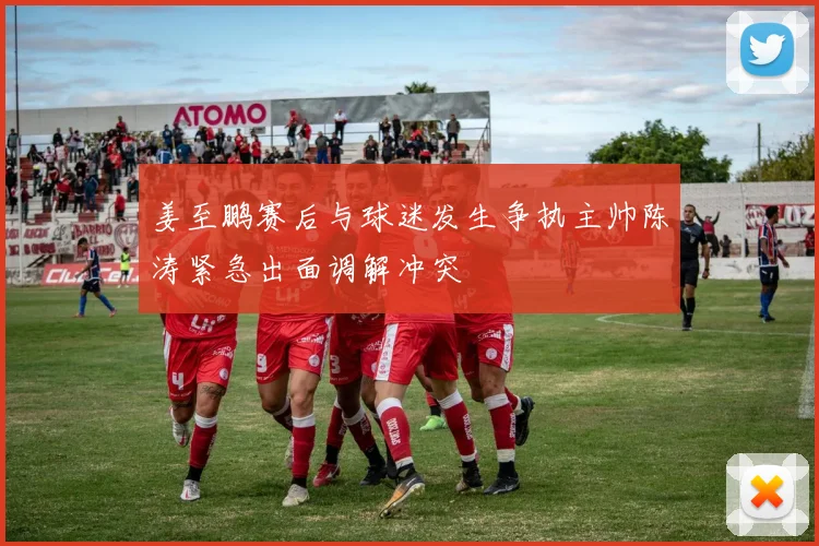 姜至鹏赛后与球迷发生争执主帅陈涛紧急出面调解冲突