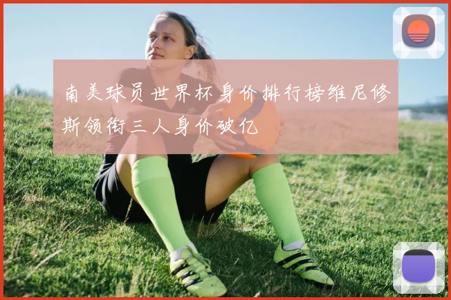 南美球员世界杯身价排行榜维尼修斯领衔三人身价破亿