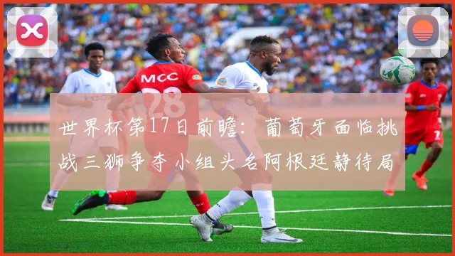 世界杯第17日前瞻：葡萄牙面临挑战三狮争夺小组头名阿根廷静待局势变化