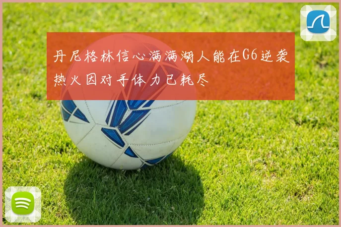 丹尼格林信心满满湖人能在G6逆袭热火因对手体力已耗尽