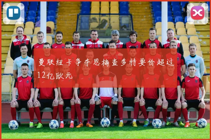曼联纽卡争夺恩梅查多特要价超过12亿欧元