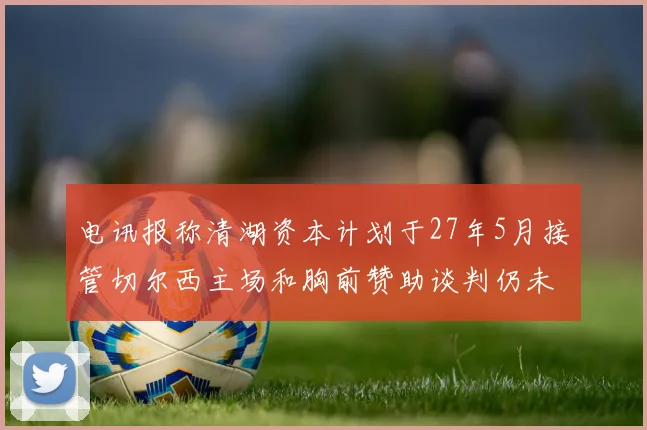 电讯报称清湖资本计划于27年5月接管切尔西主场和胸前赞助谈判仍未取得进展