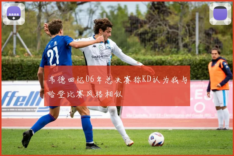 韦德回忆06年总决赛称KD认为我与哈登比赛风格相似