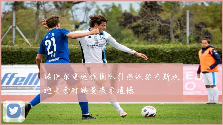 诺伊尔重返德国队引热议赫内斯欢迎之余对鲍曼表示遗憾