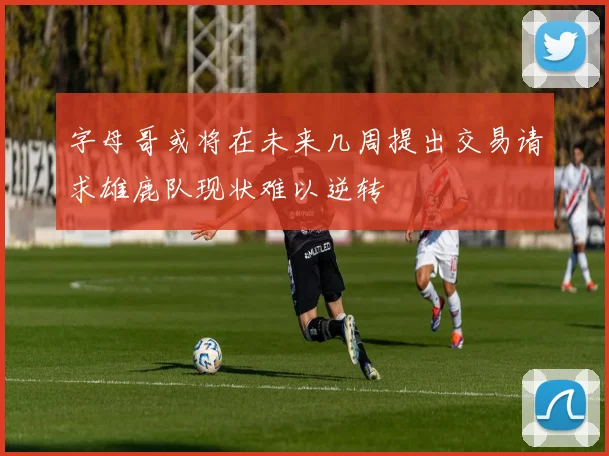 字母哥或将在未来几周提出交易请求雄鹿队现状难以逆转