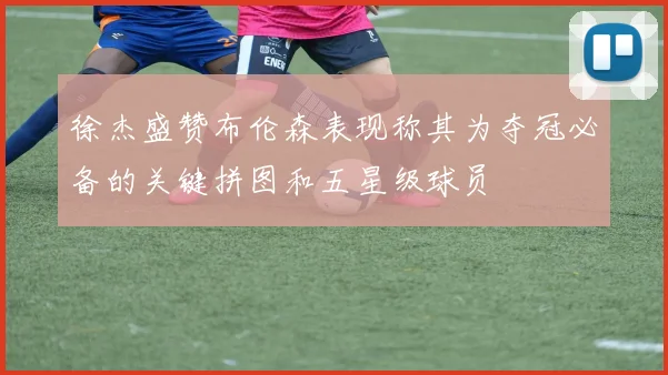 徐杰盛赞布伦森表现称其为夺冠必备的关键拼图和五星级球员