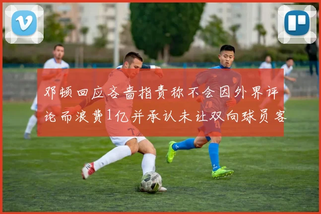 邓顿回应吝啬指责称不会因外界评论而浪费1亿并承认未让双向球员客场是失误