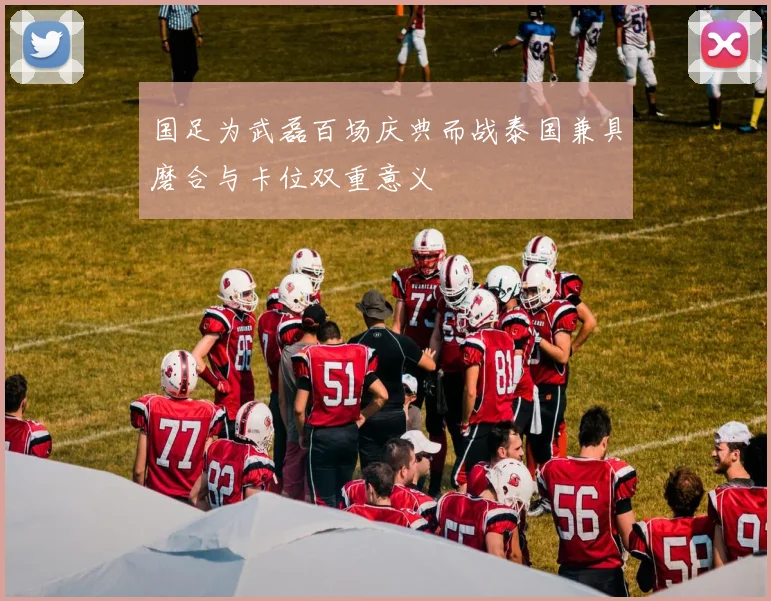 国足为武磊百场庆典而战泰国兼具磨合与卡位双重意义