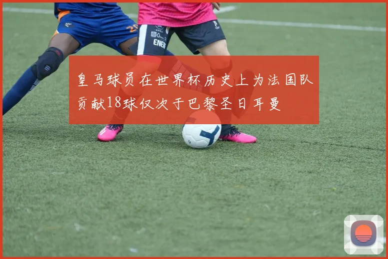 皇马球员在世界杯历史上为法国队贡献18球仅次于巴黎圣日耳曼