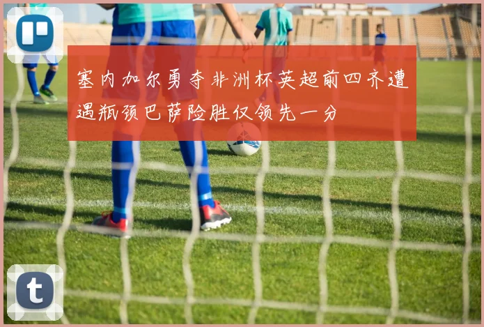 塞内加尔勇夺非洲杯英超前四齐遭遇瓶颈巴萨险胜仅领先一分