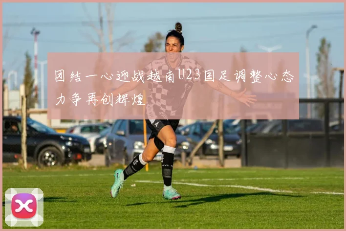 团结一心迎战越南U23国足调整心态力争再创辉煌