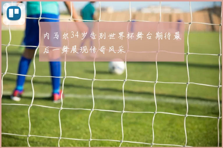 内马尔34岁告别世界杯舞台期待最后一舞展现传奇风采