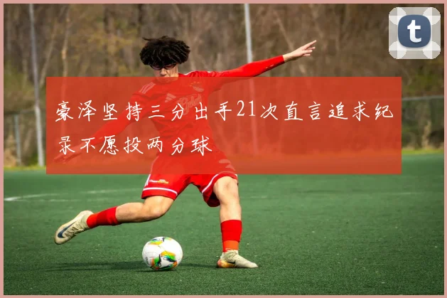 豪泽坚持三分出手21次直言追求纪录不愿投两分球