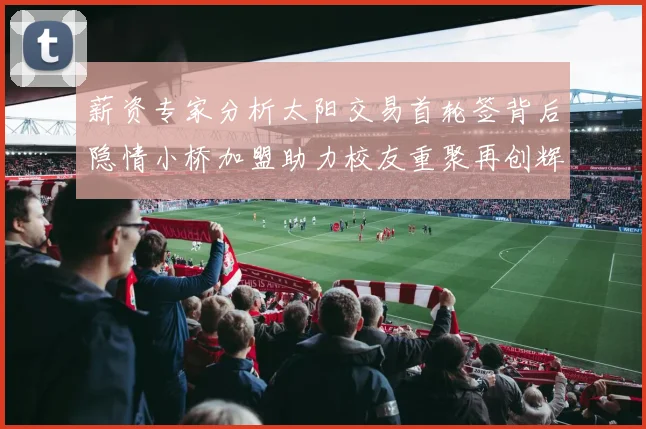 薪资专家分析太阳交易首轮签背后隐情小桥加盟助力校友重聚再创辉煌