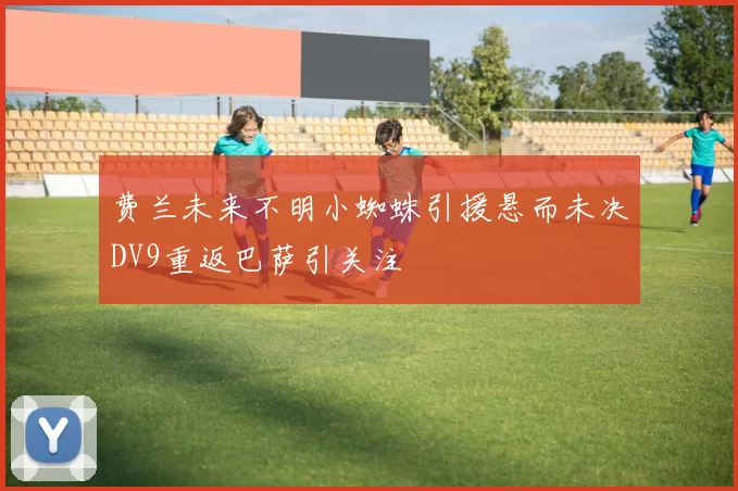 费兰未来不明小蜘蛛引援悬而未决DV9重返巴萨引关注