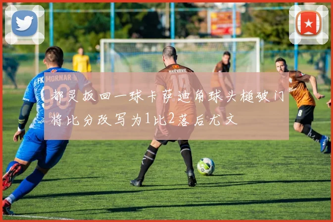 都灵扳回一球卡萨迪角球头槌破门将比分改写为1比2落后尤文