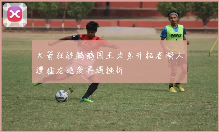 火箭狂胜鹈鹕国王力克开拓者湖人遭猛龙逆袭再遇挫折