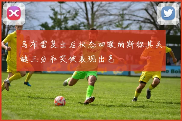 乌布雷复出后状态回暖纳斯称其关键三分和突破表现出色
