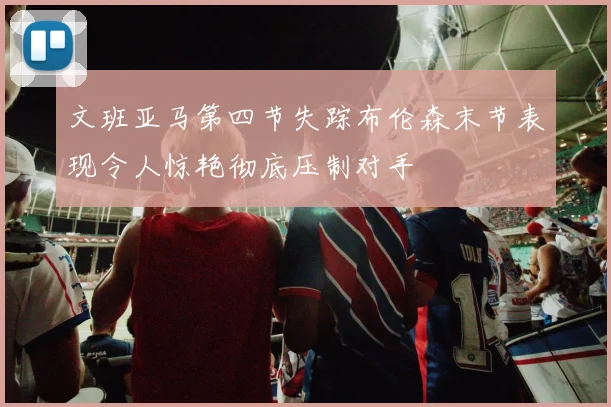 文班亚马第四节失踪布伦森末节表现令人惊艳彻底压制对手