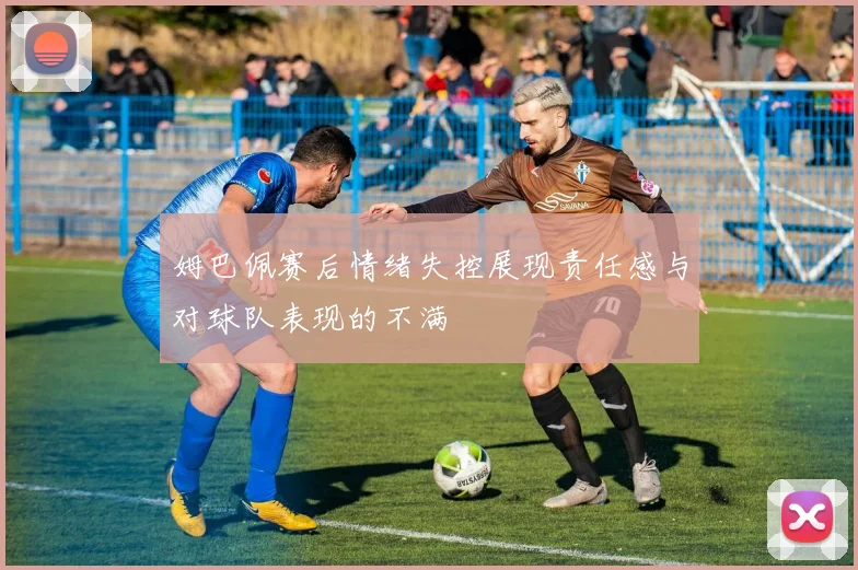 姆巴佩赛后情绪失控展现责任感与对球队表现的不满
